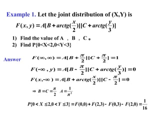 Example 1. Let the joint distribution of (X,Y) is
)]
3
(
)][
2
(
[
)
,
(
y
arctg
C
x
arctg
B
A
y
x
F 


1) Find the value of A ， B ， C 。
2) Find P{0<X<2,0<Y<3}
Answer 1
]
2
][
2
[
)
,
( 







C
B
A
F
0
)]
3
(
][
2
[
)
,
( 




y
arctg
C
B
A
y
F

0
]
2
)][
2
(
[
)
,
( 





C
x
arctg
B
A
x
F
2
1
2 




 A
C
B
16
1
)
0
,
2
(
)
3
,
0
(
)
3
,
2
(
)
0
,
0
(
}
3
0
,
2
0
{ 







 F
F
F
F
Y
X
P
 