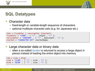 Beat Signer - Department of Computer Science - bsigner@vub.ac.be 19March 13, 2015
SQL Datatypes
 Character data
 fixed-length or variable-length sequence of characters
 optional multibyte character sets (e.g. for Japanese etc.)
 Large character data or binary data
 often a so-called locator is returned to access a large object in
pieces instead of loading the entire object into memory
char = fixedChar | varyingChar [charSet];
fixedChar = "CHAR" , [ "(" , length , ")" ];
varyingChar = "VARCHAR" , [ "(" , maxLength , ")" ];
charSet = "CHARACTER SET" charSetName;
lob = clob | blob;
clob = "CLOB" , [ "(" , size , ")" ];
blob = "BLOB" , [ "(" , size , ")" ];
 