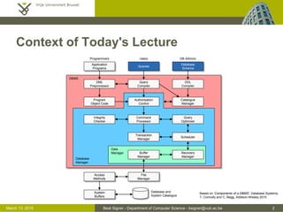 Beat Signer - Department of Computer Science - bsigner@vub.ac.be 2March 13, 2015
Context of Today's Lecture
Access
Methods
System
Buffers
Authorisation
Control
Integrity
Checker
Command
Processor
Program
Object Code
DDL
Compiler
File
Manager
Buffer
Manager
Recovery
Manager
Scheduler
Query
Optimiser
Transaction
Manager
Query
Compiler
Queries
Catalogue
Manager
DML
Preprocessor
Database
Schema
Application
Programs
Database and
System Catalogue
Database
Manager
Data
Manager
DBMS
Programmers Users DB Admins
Based on 'Components of a DBMS', Database Systems,
T. Connolly and C. Begg, Addison-Wesley 2010
 