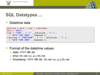 Beat Signer - Department of Computer Science - bsigner@vub.ac.be 21March 13, 2015
SQL Datatypes ...
 Datetime data
 Format of the datetime values
 date: YYYY-MM-DD
 time: hh:mm:ss.p ± hh:mm
 timestamp: YYYY-MM-DD hh:mm:ss.p ± hh:mm
datetime = date | time | timestamp;
date = "DATE";
time = "TIME" , [ "(" , precision , ")" ] ,
[ "WITH TIME ZONE" , timezone ];
timestamp = "TIMESTAMP" , [ "(" , precision , ")" ] ,
[ "WITH TIME ZONE" , timezone ];
 