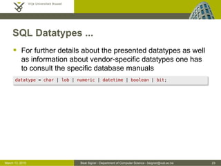 Beat Signer - Department of Computer Science - bsigner@vub.ac.be 23March 13, 2015
SQL Datatypes ...
 For further details about the presented datatypes as well
as information about vendor-specific datatypes one has
to consult the specific database manuals
datatype = char | lob | numeric | datetime | boolean | bit;
 