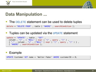 Beat Signer - Department of Computer Science - bsigner@vub.ac.be 26March 13, 2015
Data Manipulation ...
 The DELETE statement can be used to delete tuples
 Tuples can be updated via the UPDATE statement
 Example
UPDATE Customer SET name = 'Walter Faber' WHERE customerID = 8;
update = "UPDATE" , table , "SET" ,
column , "=" , ( "NULL" | expr | "(" , query , ")" ) ,
{ "," , column , "=" , ("NULL" | expr | "(" , query , ")" ) } ,
[ "WHERE" , searchCondition ];
delete = "DELETE FROM" , table [ "WHERE" , searchCondition ];
 