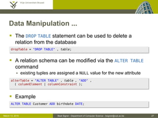 Beat Signer - Department of Computer Science - bsigner@vub.ac.be 27March 13, 2015
Data Manipulation ...
 The DROP TABLE statement can be used to delete a
relation from the database
 A relation schema can be modified via the ALTER TABLE
command
 existing tuples are assigned a NULL value for the new attribute
 Example
alterTable = "ALTER TABLE" , table , "ADD" ,
( columnElement | columnConstraint );
ALTER TABLE Customer ADD birthdate DATE;
dropTable = "DROP TABLE" , table;
 