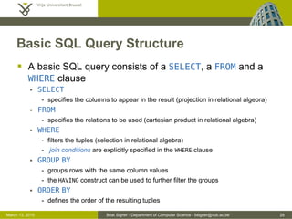 Beat Signer - Department of Computer Science - bsigner@vub.ac.be 28March 13, 2015
Basic SQL Query Structure
 A basic SQL query consists of a SELECT, a FROM and a
WHERE clause
 SELECT
- specifies the columns to appear in the result (projection in relational algebra)
 FROM
- specifies the relations to be used (cartesian product in relational algebra)
 WHERE
- filters the tuples (selection in relational algebra)
- join conditions are explicitly specified in the WHERE clause
 GROUP BY
- groups rows with the same column values
- the HAVING construct can be used to further filter the groups
 ORDER BY
- defines the order of the resulting tuples
 