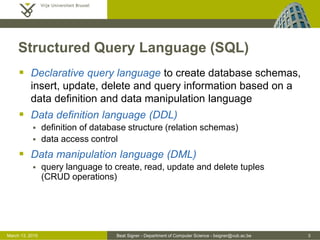 Beat Signer - Department of Computer Science - bsigner@vub.ac.be 3March 13, 2015
Structured Query Language (SQL)
 Declarative query language to create database schemas,
insert, update, delete and query information based on a
data definition and data manipulation language
 Data definition language (DDL)
 definition of database structure (relation schemas)
 data access control
 Data manipulation language (DML)
 query language to create, read, update and delete tuples
(CRUD operations)
 