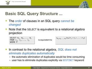 Beat Signer - Department of Computer Science - bsigner@vub.ac.be 30March 13, 2015
Basic SQL Query Structure ...
 The order of clauses in an SQL query cannot be
changed
 Note that the SELECT is equivalent to a relational algebra
projection
 In contrast to the relational algebra, SQL does not
eliminate duplicates automatically
 the automatic elimination of duplicates would be time consuming
 user has to eliminate duplicates explicitly via DISTINCT keyword
SELECT A1, A2,..., An
FROM r1, r2,..., rm
WHERE P
pA1,A2,...,An
(sP(r1  r2  ...  rm)
is equivalent to
 