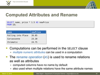 Beat Signer - Department of Computer Science - bsigner@vub.ac.be 34March 13, 2015
Computed Attributes and Rename
 Computations can be performed in the SELECT clause
 multiple numeric attributes can be used in a computation
 The rename operation (AS) is used to rename relations
as well as attributes
 computed columns have no name by default
 also used when multiple relations have the same attribute names
SELECT name, price * 1.5 AS newPrice
FROM CD;
name newPrice
Falling into Place 26.85
Carcassonne 23.20
Chromatic 24.75
 