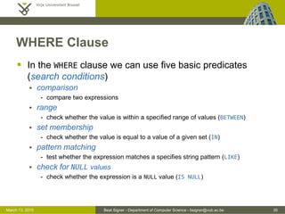 Beat Signer - Department of Computer Science - bsigner@vub.ac.be 35March 13, 2015
WHERE Clause
 In the WHERE clause we can use five basic predicates
(search conditions)
 comparison
- compare two expressions
 range
- check whether the value is within a specified range of values (BETWEEN)
 set membership
- check whether the value is equal to a value of a given set (IN)
 pattern matching
- test whether the expression matches a specifies string pattern (LIKE)
 check for NULL values
- check whether the expression is a NULL value (IS NULL)
 