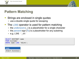 Beat Signer - Department of Computer Science - bsigner@vub.ac.be 38March 13, 2015
Pattern Matching
 Strings are enclosed in single quotes
 use a double single quote for escaping
 The LIKE operator is used for pattern matching
 the underscore (_) is a placeholder for a single character
 the percent sign (%) is a placeholder for any substring
 e.g. LIKE '_e%'
name
Albert Einstein
SELECT DISTINCT name
FROM Customer
WHERE name LIKE '%Ein%';
 