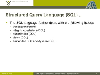 Beat Signer - Department of Computer Science - bsigner@vub.ac.be 4March 13, 2015
Structured Query Language (SQL) ...
 The SQL language further deals with the following issues
 transaction control
 integrity constraints (DDL)
 auhorisation (DDL)
 views (DDL)
 embedded SQL and dynamic SQL
 