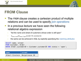 Beat Signer - Department of Computer Science - bsigner@vub.ac.be 41March 13, 2015
FROM Clause
 The FROM clause creates a cartesian product of multiple
relations and can be used to specify join operations
 In a previous lecture we have seen the following
relational algebra expression
- "list the name and street of customers whose order is still open"
- pname, street(sstatus="open"(order ⋈ customer))
- the same can be achieved in SQL by explicitly specifying the matching attributes
SELECT name, street
FROM Customer, Order
WHERE Order.customerID = Customer.customerID AND status = 'open';
name street
Albert Einstein Bergstrasse 18
 