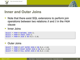 Beat Signer - Department of Computer Science - bsigner@vub.ac.be 42March 13, 2015
Inner and Outer Joins
 Note that there exist SQL extensions to perform join
operations between two relations R and S in the FROM
clause
 Inner Joins
 Outer Joins
SELECT * FROM R NATURAL JOIN S;
SELECT * FROM R CROSS JOIN S;
SELECT * FROM R JOIN S ON R.A > S.B;
SELECT * FROM R LEFT OUTER JOIN S ON R.A = S.B;
SELECT * FROM R RIGHT OUTER JOIN S ON R.A = S.B;
SELECT * FROM R FULL OUTER JOIN S ON R.A = S.B;
 