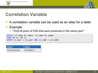 Beat Signer - Department of Computer Science - bsigner@vub.ac.be 43March 13, 2015
Correlation Variable
 A correlation variable can be used as an alias for a table
 Example
 "Find all pairs of CDs that were produced in the same year"
SELECT c1.name AS name1, c2.name AS name2
FROM CD c1, CD c2
WHERE c1.year = c2.year AND c1.cdID < c2.cdID;
name1 name2
Carcassonne Chromatic
 