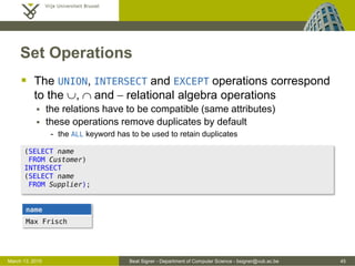Beat Signer - Department of Computer Science - bsigner@vub.ac.be 45March 13, 2015
Set Operations
 The UNION, INTERSECT and EXCEPT operations correspond
to the , and - relational algebra operations
 the relations have to be compatible (same attributes)
 these operations remove duplicates by default
- the ALL keyword has to be used to retain duplicates
(SELECT name
FROM Customer)
INTERSECT
(SELECT name
FROM Supplier);
name
Max Frisch
 