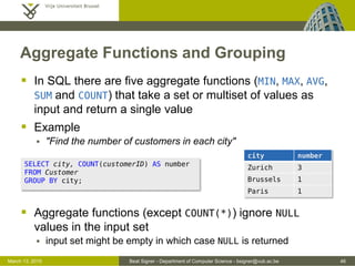 Beat Signer - Department of Computer Science - bsigner@vub.ac.be 46March 13, 2015
Aggregate Functions and Grouping
 In SQL there are five aggregate functions (MIN, MAX, AVG,
SUM and COUNT) that take a set or multiset of values as
input and return a single value
 Example
 "Find the number of customers in each city"
 Aggregate functions (except COUNT(*)) ignore NULL
values in the input set
 input set might be empty in which case NULL is returned
SELECT city, COUNT(customerID) AS number
FROM Customer
GROUP BY city;
city number
Zurich 3
Brussels 1
Paris 1
 