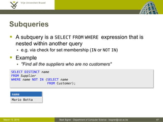 Beat Signer - Department of Computer Science - bsigner@vub.ac.be 47March 13, 2015
Subqueries
 A subquery is a SELECT FROM WHERE expression that is
nested within another query
 e.g. via check for set membership (IN or NOT IN)
 Example
 "Find all the suppliers who are no customers"
SELECT DISTINCT name
FROM Supplier
WHERE name NOT IN (SELECT name
FROM Customer);
name
Mario Botta
 