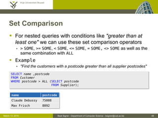 Beat Signer - Department of Computer Science - bsigner@vub.ac.be 49March 13, 2015
Set Comparison
 For nested queries with conditions like "greater than at
least one" we can use these set comparison operators
 > SOME, >= SOME, < SOME, <= SOME, = SOME, <> SOME as well as the
same combination with ALL
 Example
 "Find the customers with a postcode greater than all supplier postcodes"
SELECT name ,postcode
FROM Customer
WHERE postcode > ALL (SELECT postcode
FROM Supplier);
name postcode
Claude Debussy 75008
Max Frisch 8092
 