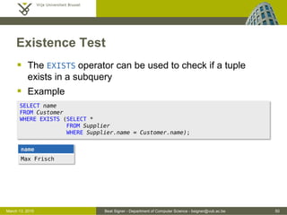 Beat Signer - Department of Computer Science - bsigner@vub.ac.be 50March 13, 2015
Existence Test
 The EXISTS operator can be used to check if a tuple
exists in a subquery
 Example
SELECT name
FROM Customer
WHERE EXISTS (SELECT *
FROM Supplier
WHERE Supplier.name = Customer.name);
name
Max Frisch
 