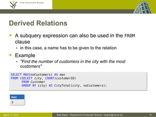 Beat Signer - Department of Computer Science - bsigner@vub.ac.be 51March 13, 2015
Derived Relations
 A subquery expression can also be used in the FROM
clause
 in this case, a name has to be given to the relation
 Example
 "Find the number of customers in the city with the most
customers"
SELECT MAX(noCustomers) AS max
FROM (SELECT city, COUNT(customerID)
FROM Customer
GROUP BY city) AS CityTotal(city, noCustomers);
max
3
 