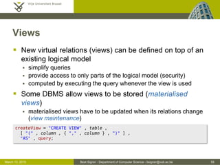 Beat Signer - Department of Computer Science - bsigner@vub.ac.be 55March 13, 2015
Views
 New virtual relations (views) can be defined on top of an
existing logical model
 simplify queries
 provide access to only parts of the logical model (security)
 computed by executing the query whenever the view is used
 Some DBMS allow views to be stored (materialised
views)
 materialised views have to be updated when its relations change
(view maintenance)
createView = "CREATE VIEW" , table ,
[ "(" , column , { "," , column } , ")" ] ,
"AS" , query;
 