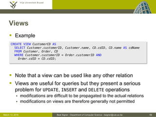 Beat Signer - Department of Computer Science - bsigner@vub.ac.be 56March 13, 2015
Views
 Example
 Note that a view can be used like any other relation
 Views are useful for queries but they present a serious
problem for UPDATE, INSERT and DELETE operations
 modifications are difficult to be propagated to the actual relations
 modifications on views are therefore generally not permitted
CREATE VIEW CustomerCD AS
SELECT Customer.customerID, Customer.name, CD.cdID, CD.name AS cdName
FROM Customer, Order, CD
WHERE Customer.customerID = Order.customerID AND
Order.cdID = CD.cdID;
 