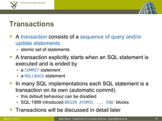 Beat Signer - Department of Computer Science - bsigner@vub.ac.be 57March 13, 2015
Transactions
 A transaction consists of a sequence of query and/or
update statements
 atomic set of statements
 A transaction explicitly starts when an SQL statement is
executed and is ended by
 a COMMIT statement
 a ROLLBACK statement
 In many SQL implementations each SQL statement is a
transaction on its own (automatic commit)
 this default behaviour can be disabled
 SQL:1999 introduced BEGIN ATOMIC ... END blocks
 Transactions will be discussed in detail later
 