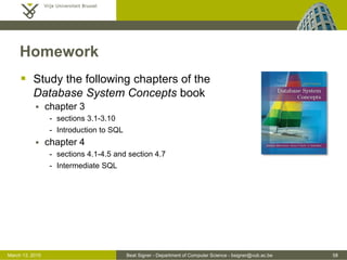 Beat Signer - Department of Computer Science - bsigner@vub.ac.be 58March 13, 2015
Homework
 Study the following chapters of the
Database System Concepts book
 chapter 3
- sections 3.1-3.10
- Introduction to SQL
 chapter 4
- sections 4.1-4.5 and section 4.7
- Intermediate SQL
 
