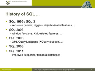 Beat Signer - Department of Computer Science - bsigner@vub.ac.be 6March 13, 2015
History of SQL ...
 SQL:1999 / SQL 3
 recursive queries, triggers, object-oriented features, ...
 SQL:2003
 window functions, XML-related features, ...
 SQL:2006
 XML Query Language (XQuery) support, ...
 SQL:2008
 SQL:2011
 improved support for temporal databases
 