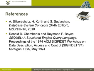 Beat Signer - Department of Computer Science - bsigner@vub.ac.be 60March 13, 2015
References
 A. Silberschatz, H. Korth and S. Sudarshan,
Database System Concepts (Sixth Edition),
McGraw-Hill, 2010
 Donald D. Chamberlin and Raymond F. Boyce,
SEQUEL: A Structured English Query Language,
Proceedings of the 1974 ACM SIGFIDET Workshop on
Data Description, Access and Control (SIGFIDET '74),
Michigan, USA, May 1974
 
