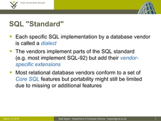 Beat Signer - Department of Computer Science - bsigner@vub.ac.be 7March 13, 2015
SQL "Standard"
 Each specific SQL implementation by a database vendor
is called a dialect
 The vendors implement parts of the SQL standard
(e.g. most implement SQL-92) but add their vendor-
specific extensions
 Most relational database vendors conform to a set of
Core SQL features but portability might still be limited
due to missing or additional features
 