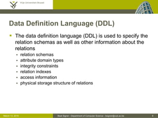 Beat Signer - Department of Computer Science - bsigner@vub.ac.be 8March 13, 2015
Data Definition Language (DDL)
 The data definition language (DDL) is used to specify the
relation schemas as well as other information about the
relations
 relation schemas
 attribute domain types
 integrity constraints
 relation indexes
 access information
 physical storage structure of relations
 
