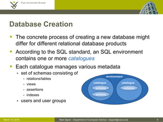 Beat Signer - Department of Computer Science - bsigner@vub.ac.be 9March 13, 2015
Database Creation
 The concrete process of creating a new database might
differ for different relational database products
 According to the SQL standard, an SQL environment
contains one or more catalogues
 Each catalogue manages various metadata
 set of schemas consisting of
- relations/tables
- views
- assertions
- indexes
 users and user groups
environment
catalogue catalogue
schema
schema schema
 