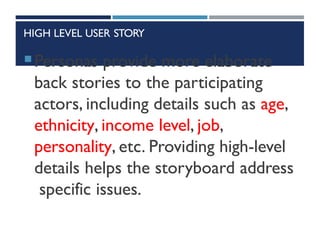 HIGH LEVEL USER STORY
Personas provide more elaborate
back stories to the participating
actors, including details such as age,
ethnicity, income level, job,
personality, etc. Providing high-level
details helps the storyboard address
specific issues.
 