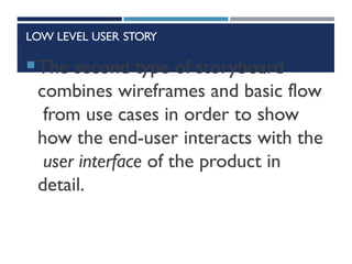 LOW LEVEL USER STORY
The second type of storyboard
combines wireframes and basic flow
from use cases in order to show
how the end-user interacts with the
user interface of the product in
detail.
 