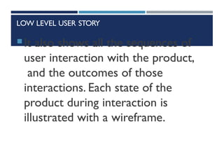 LOW LEVEL USER STORY
It also shows all the sequences of
user interaction with the product,
and the outcomes of those
interactions. Each state of the
product during interaction is
illustrated with a wireframe.
 
