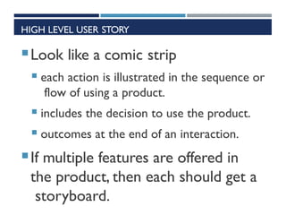 HIGH LEVEL USER STORY
Look like a comic strip
 each action is illustrated in the sequence or
flow of using a product.
 includes the decision to use the product.
 outcomes at the end of an interaction.
If multiple features are offered in
the product, then each should get a
storyboard.
 