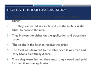 HIGH LEVEL USER STORY:A CASE STUDY
1. The family decided to go to a Restaurant for a family
dinner.
2. They are seated at a table and use the tablets at the
table to browse the menu.
3. They browse the dishes on the application and place their
order.
4. The cooks in the kitchen receive the order.
5. The food was delivered to the table once it was read and
they have a nice family dinner.
6. Once they were finished their meal, they viewed and paid
for the bill on the application.
 