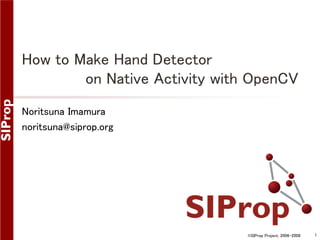 How to Make Hand Detector
on Native Activity with OpenCV
Noritsuna Imamura
noritsuna@siprop.org

©SIProp Project, 2006-2008

1

 