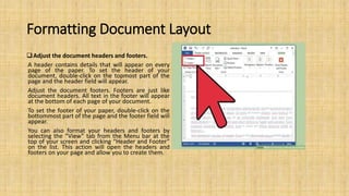 Formatting Document Layout
Adjust the document headers and footers.
A header contains details that will appear on every
page of the paper. To set the header of your
document, double-click on the topmost part of the
page and the header field will appear.
Adjust the document footers. Footers are just like
document headers. All text in the footer will appear
at the bottom of each page of your document.
To set the footer of your paper, double-click on the
bottommost part of the page and the footer field will
appear.
You can also format your headers and footers by
selecting the “View” tab from the Menu bar at the
top of your screen and clicking “Header and Footer”
on the list. This action will open the headers and
footers on your page and allow you to create them.
 