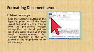 Formatting Document Layout
Adjust the margin.
Click the “Margins” button on the
Page Setup section of the Page
Layout tab and select a margin
from the pre-defined margin
settings listed on the drop-down
list. If you want to use your own
margin measurements, click
“Custom Margins” at the very
bottom of the drop-down list to
set your own.
 