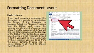 Formatting Document Layout
Add columns.
If you need to create a newspaper-like
document, you can do so by adjusting
the format of the document to
columns. Select the “Columns” option
from the Ribbon and choose the
number and alignment of columns you
desire from the drop-down list. You will
find the Columns button on the top row
of the Ribbon. This button has a green
icon showing a small rectangle divided
in half. If you want to create one, two,
or three columns, you can do so from
the preset options. If you'd like to
create more, you'll need to choose
"More Columns."
 