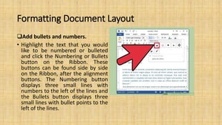 Formatting Document Layout
Add bullets and numbers.
• Highlight the text that you would
like to be numbered or bulleted
and click the Numbering or Bullets
button on the Ribbon. These
buttons can be found side by side
on the Ribbon, after the alignment
buttons. The Numbering button
displays three small lines with
numbers to the left of the lines and
the Bullets button displays three
small lines with bullet points to the
left of the lines.
 