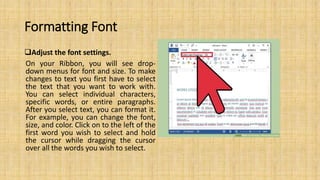 Formatting Font
Adjust the font settings.
On your Ribbon, you will see drop-
down menus for font and size. To make
changes to text you first have to select
the text that you want to work with.
You can select individual characters,
specific words, or entire paragraphs.
After you select text, you can format it.
For example, you can change the font,
size, and color. Click on to the left of the
first word you wish to select and hold
the cursor while dragging the cursor
over all the words you wish to select.
 