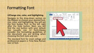Formatting Font
Change size, color, and highlighting.
Navigate to the drop-down section on
the Ribbon to choose your desired font,
size, color, and highlighting. You will see
the font button first, to the left right
after the Style button. Next, you will
find the size button with your default
size (usually size 12 font).Always
consider the formatting guidelines of
the document you are writing when
choosing the font style and size.
The standard font for most college and
professional papers is Time New Roman
size 12 font.
 