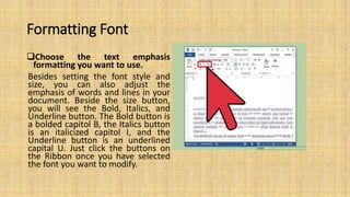 Formatting Font
Choose the text emphasis
formatting you want to use.
Besides setting the font style and
size, you can also adjust the
emphasis of words and lines in your
document. Beside the size button,
you will see the Bold, Italics, and
Underline button. The Bold button is
a bolded capitol B, the Italics button
is an italicized capitol I, and the
Underline button is an underlined
capital U. Just click the buttons on
the Ribbon once you have selected
the font you want to modify.
 