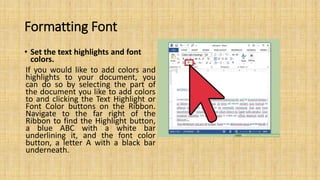 Formatting Font
• Set the text highlights and font
colors.
If you would like to add colors and
highlights to your document, you
can do so by selecting the part of
the document you like to add colors
to and clicking the Text Highlight or
Font Color buttons on the Ribbon.
Navigate to the far right of the
Ribbon to find the Highlight button,
a blue ABC with a white bar
underlining it, and the font color
button, a letter A with a black bar
underneath.
 