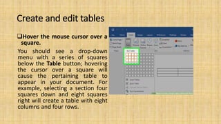 Create and edit tables
Hover the mouse cursor over a
square.
You should see a drop-down
menu with a series of squares
below the Table button; hovering
the cursor over a square will
cause the pertaining table to
appear in your document. For
example, selecting a section four
squares down and eight squares
right will create a table with eight
columns and four rows.
 