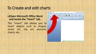 To Create and edit charts
Open Microsoft Office Word
and locate the “Insert” tab.
The “Insert” tab allows you to
insert objects such as shapes,
smart art, clip art, pictures,
charts, etc.
 