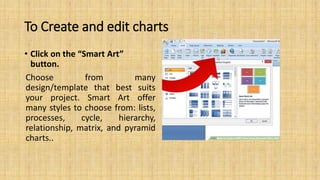 To Create and edit charts
• Click on the “Smart Art”
button.
Choose from many
design/template that best suits
your project. Smart Art offer
many styles to choose from: lists,
processes, cycle, hierarchy,
relationship, matrix, and pyramid
charts..
 