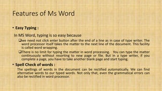 Features of Ms Word
• Easy Typing :
In MS Word, typing is so easy because
we need not click enter button after the end of a line as in case of type writer. The
word processor itself takes the matter to the next line of the document. This facility
is called word wrapping.
There is no limit for typing the matter in word processing. You can type the matter
continuously without resorting to new page or file. But in a type writer, if you
complete a page, you have to take another blank page and start typing.
• Spell Check of words :
The spellings of words in the document can be rectified automatically. We can find
alternative words to our typed words. Not only that, even the grammatical errors can
also be rectified in word processor.
 